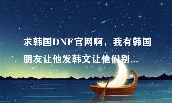 求韩国DNF官网啊，我有韩国朋友让他发韩文让他们别把代理权给腾讯了，这样会损失多少中国玩家啊