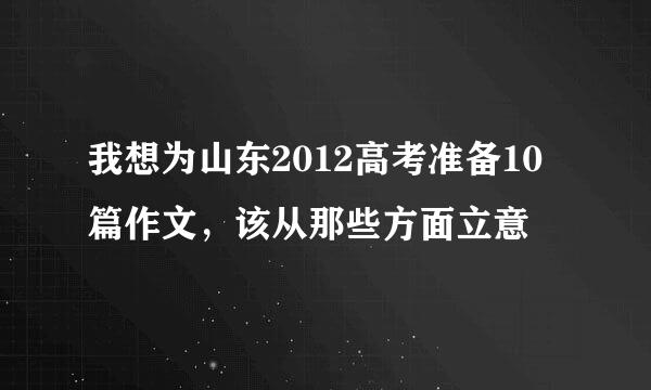 我想为山东2012高考准备10篇作文，该从那些方面立意