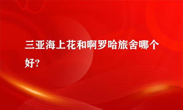 三亚海上花和啊罗哈旅舍哪个好?