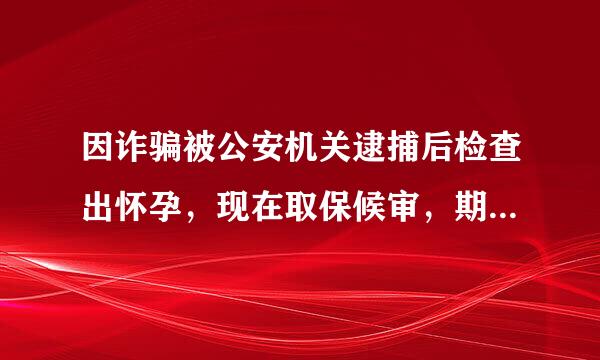 因诈骗被公安机关逮捕后检查出怀孕，现在取保候审，期间流产了，今天公安机关传唤，是否会被再关进看守所