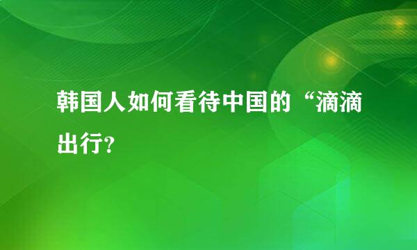 韩国人如何看待中国的“滴滴出行？