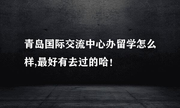 青岛国际交流中心办留学怎么样,最好有去过的哈！