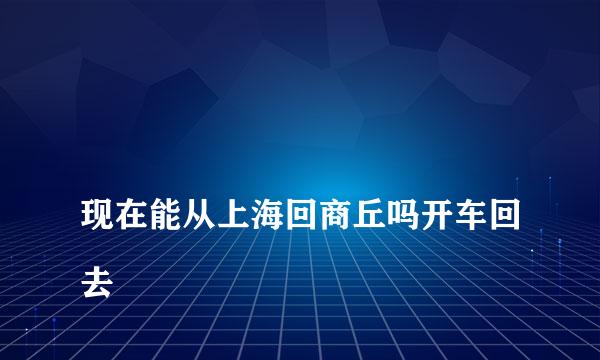 
现在能从上海回商丘吗开车回去
