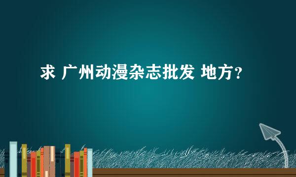 求 广州动漫杂志批发 地方？