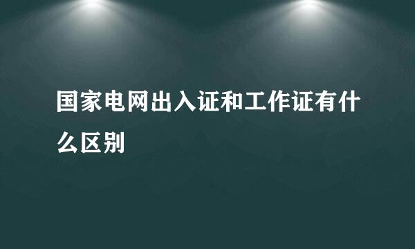 国家电网出入证和工作证有什么区别