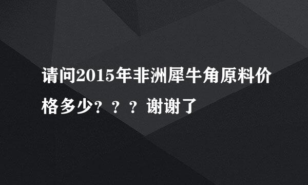 请问2015年非洲犀牛角原料价格多少？？？谢谢了