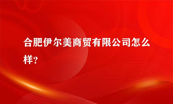 合肥伊尔美商贸有限公司怎么样？