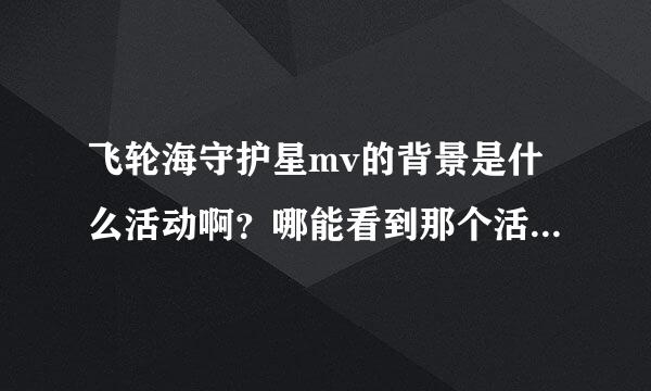 飞轮海守护星mv的背景是什么活动啊？哪能看到那个活动啊？谢谢大家哦！