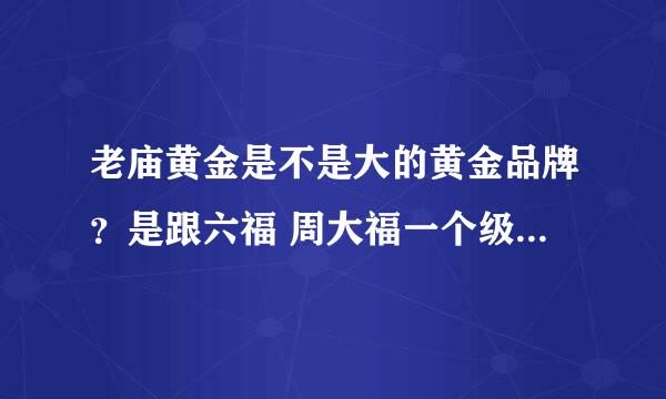 老庙黄金是不是大的黄金品牌？是跟六福 周大福一个级别 还是跟周六福一个级别?