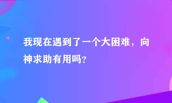 我现在遇到了一个大困难，向神求助有用吗？