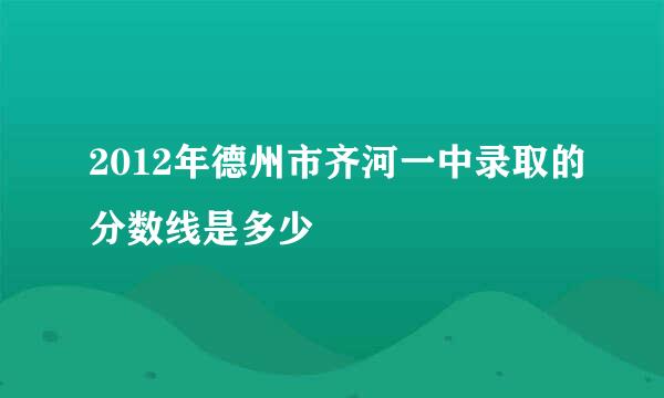 2012年德州市齐河一中录取的分数线是多少