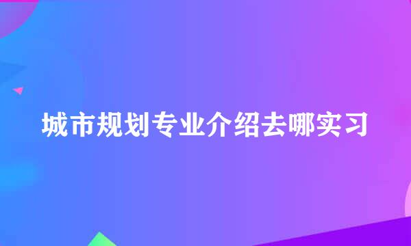 城市规划专业介绍去哪实习