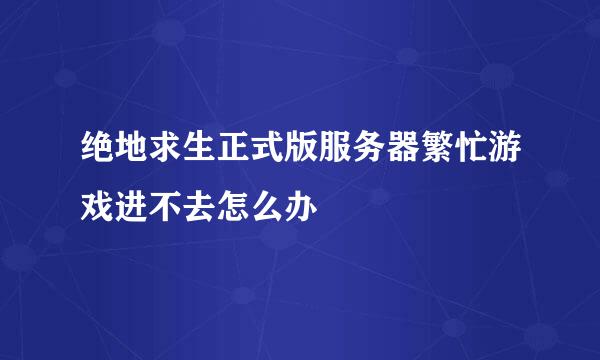 绝地求生正式版服务器繁忙游戏进不去怎么办