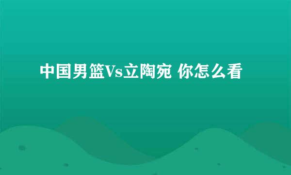 中国男篮Vs立陶宛 你怎么看