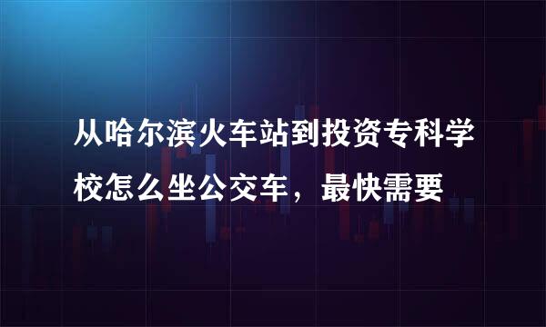 从哈尔滨火车站到投资专科学校怎么坐公交车，最快需要