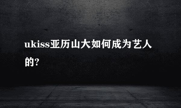 ukiss亚历山大如何成为艺人的?