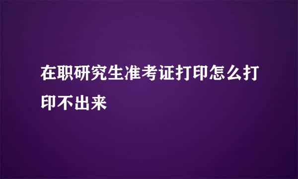 在职研究生准考证打印怎么打印不出来