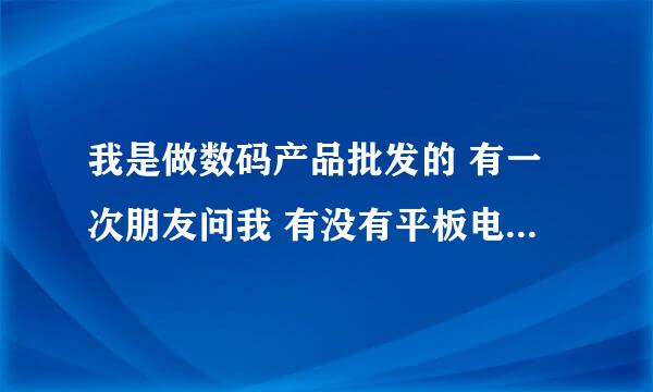 我是做数码产品批发的 有一次朋友问我 有没有平板电脑 我说没有 然后朋友问我 能不能拿的到