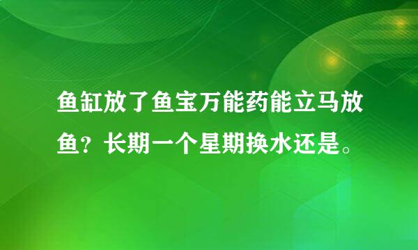 鱼缸放了鱼宝万能药能立马放鱼？长期一个星期换水还是。