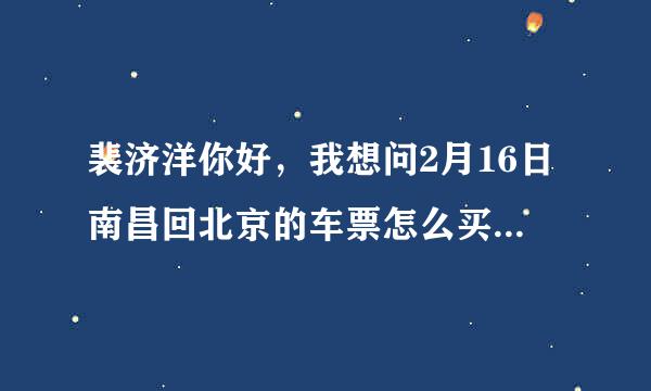 裴济洋你好，我想问2月16日南昌回北京的车票怎么买？不想要硬座，软卧、硬卧都可以~感谢感谢~