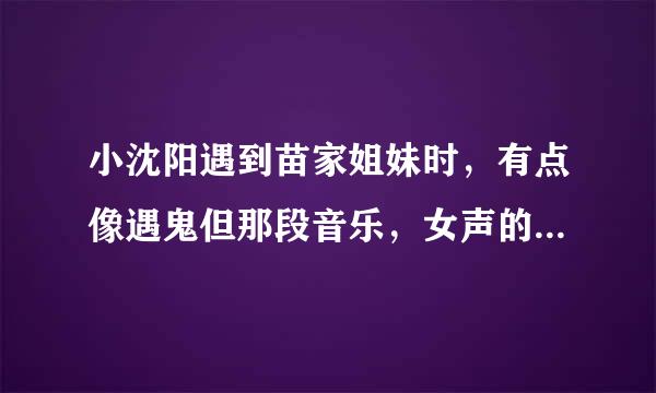 小沈阳遇到苗家姐妹时，有点像遇鬼但那段音乐，女声的。 我想知道那段音乐是什么名字，地方戏曲的感觉。