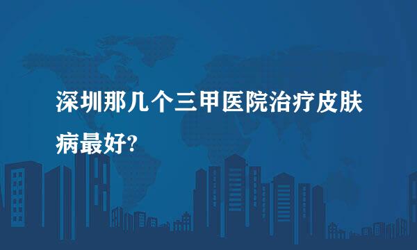 深圳那几个三甲医院治疗皮肤病最好?