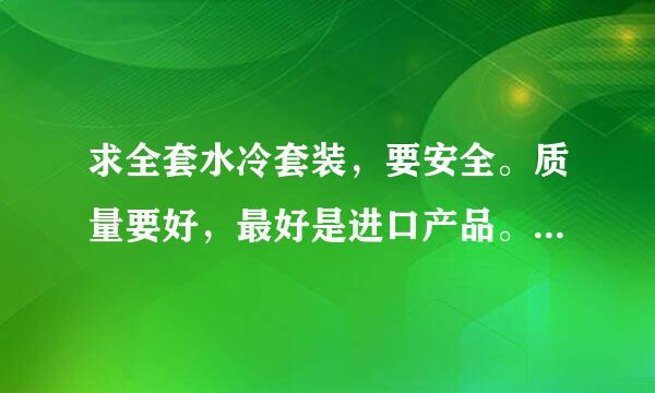 求全套水冷套装，要安全。质量要好，最好是进口产品。显卡CPU上水冷。水泵和水箱要好。价格3000左右\以下。