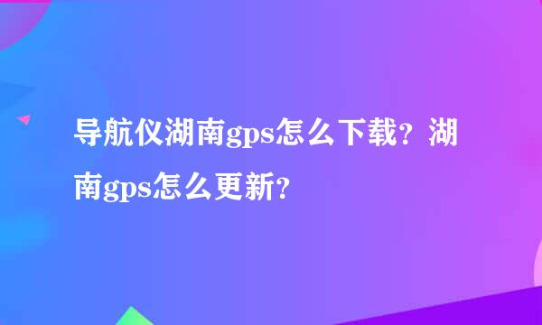 导航仪湖南gps怎么下载？湖南gps怎么更新？