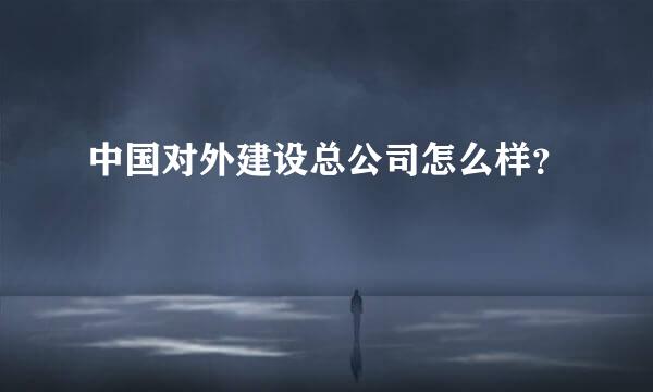 中国对外建设总公司怎么样？