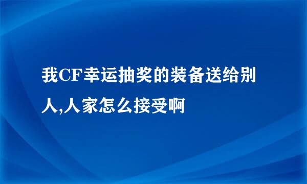 我CF幸运抽奖的装备送给别人,人家怎么接受啊