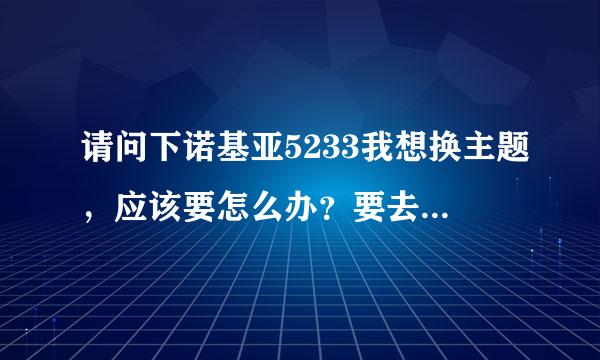 请问下诺基亚5233我想换主题，应该要怎么办？要去哪里下载那后怎么弄。谢谢！！！！！！