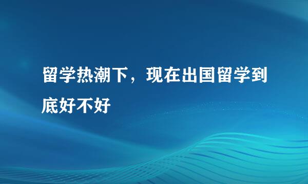 留学热潮下，现在出国留学到底好不好