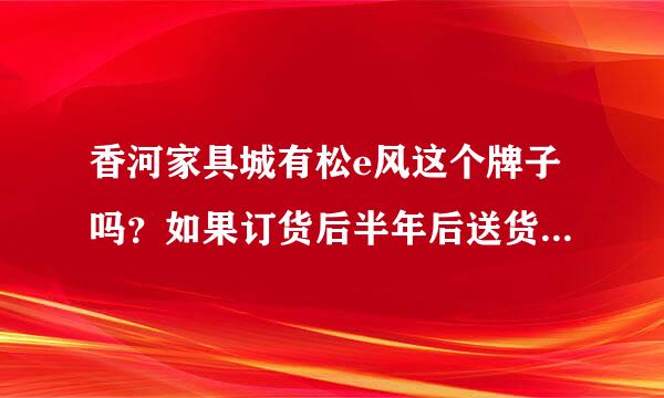 香河家具城有松e风这个牌子吗？如果订货后半年后送货，我是天津的，时间隔很长能有保证吗？