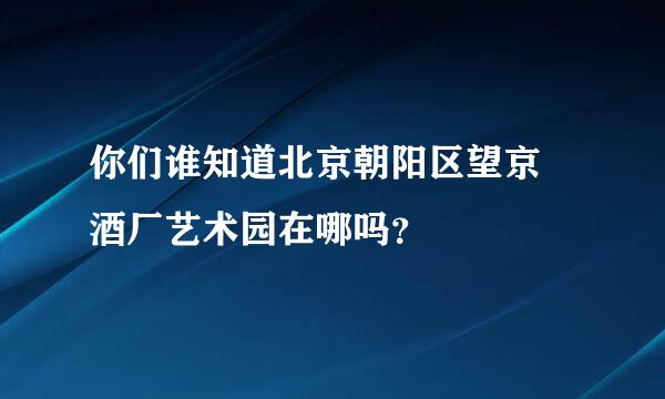 你们谁知道北京朝阳区望京 酒厂艺术园在哪吗？