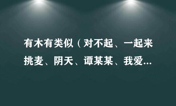 有木有类似（对不起、一起来挑麦、阴天、谭某某、我爱洗澡、爱我的请举手、靠近一点点）这样的个，简单好