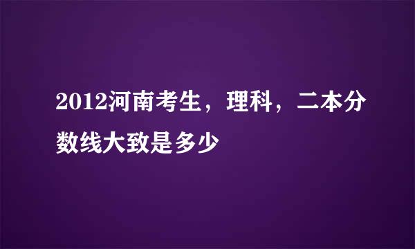 2012河南考生，理科，二本分数线大致是多少