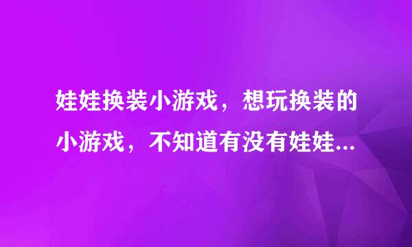 娃娃换装小游戏，想玩换装的小游戏，不知道有没有娃娃型的呢？