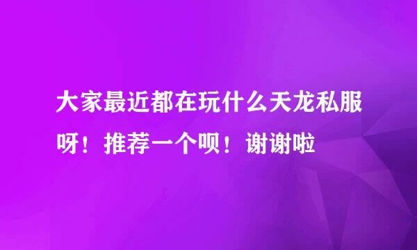 大家最近都在玩什么天龙私服呀！推荐一个呗！谢谢啦