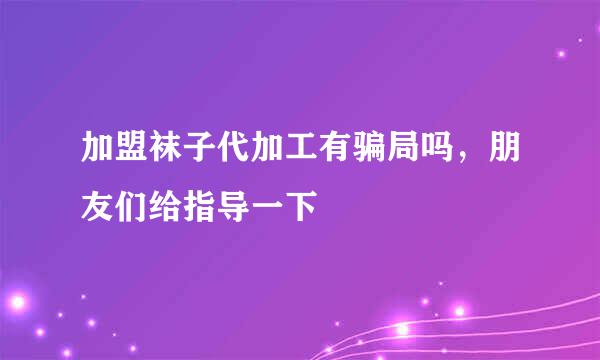 加盟袜子代加工有骗局吗，朋友们给指导一下