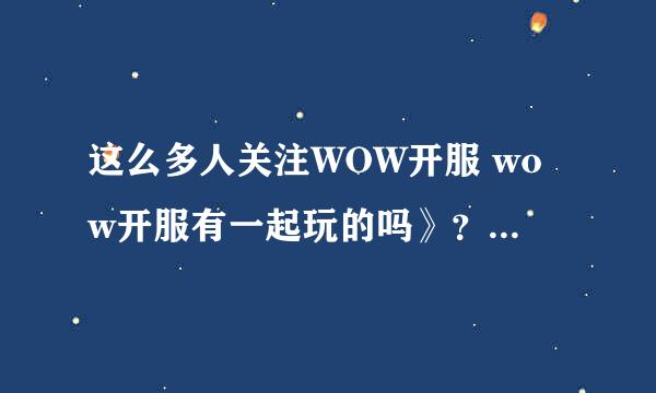 这么多人关注WOW开服 wow开服有一起玩的吗》？ 我新手