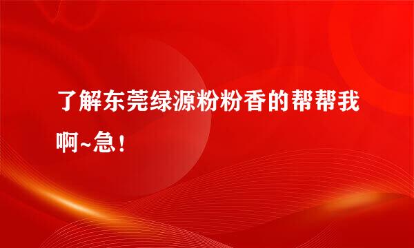 了解东莞绿源粉粉香的帮帮我啊~急！