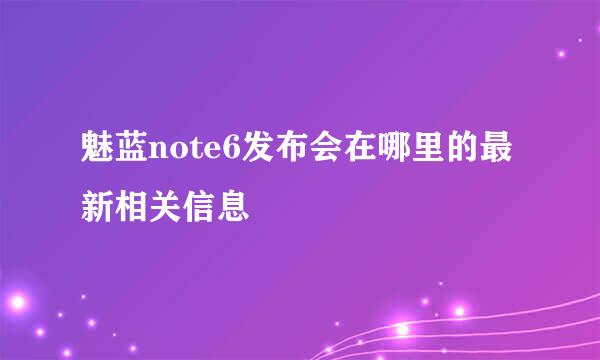 魅蓝note6发布会在哪里的最新相关信息