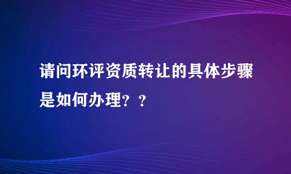 请问环评资质转让的具体步骤是如何办理？？