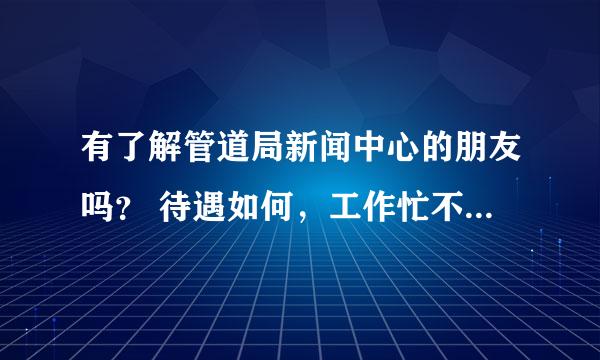 有了解管道局新闻中心的朋友吗？ 待遇如何，工作忙不忙？新闻专业硕士去那里大概是什么职位？求指点。