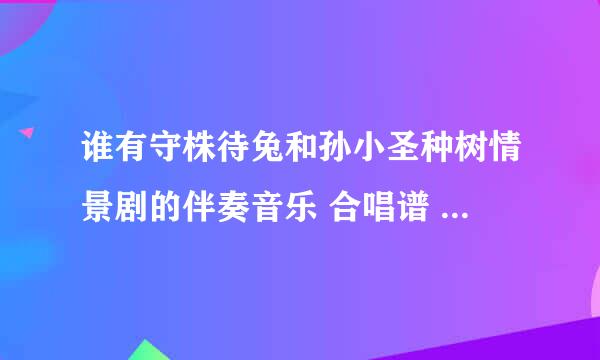 谁有守株待兔和孙小圣种树情景剧的伴奏音乐 合唱谱 钢琴伴奏谱？