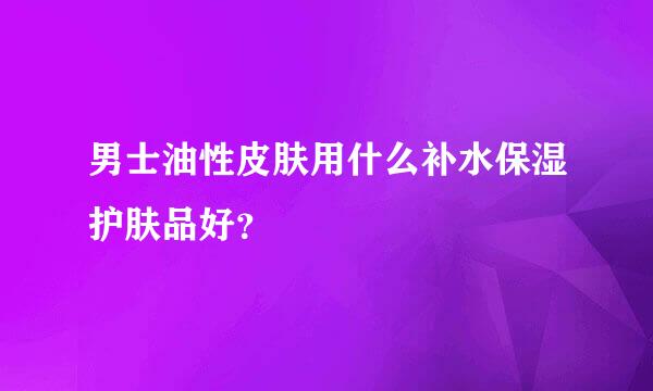 男士油性皮肤用什么补水保湿护肤品好？