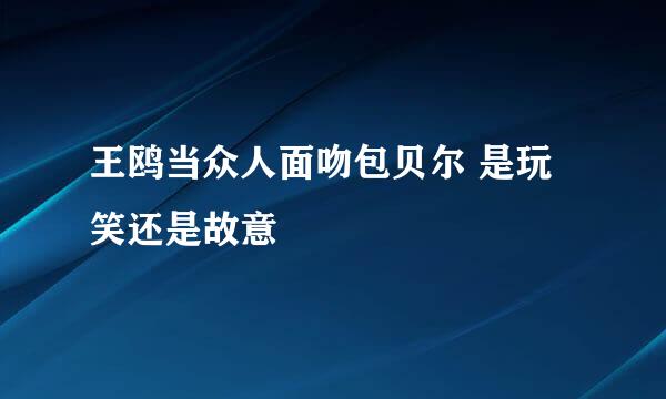 王鸥当众人面吻包贝尔 是玩笑还是故意