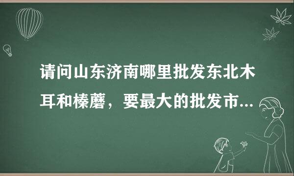 请问山东济南哪里批发东北木耳和榛蘑，要最大的批发市场 ，谢谢