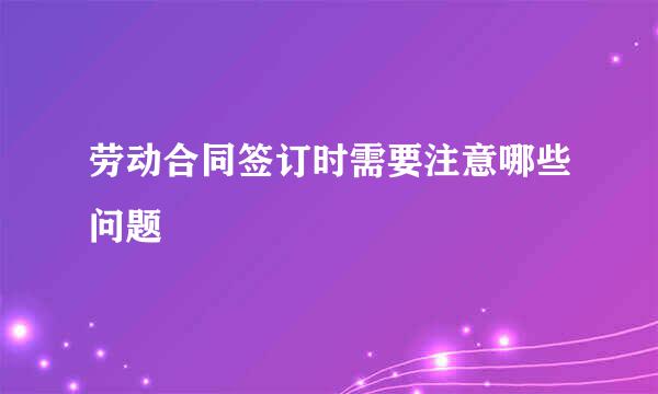 劳动合同签订时需要注意哪些问题