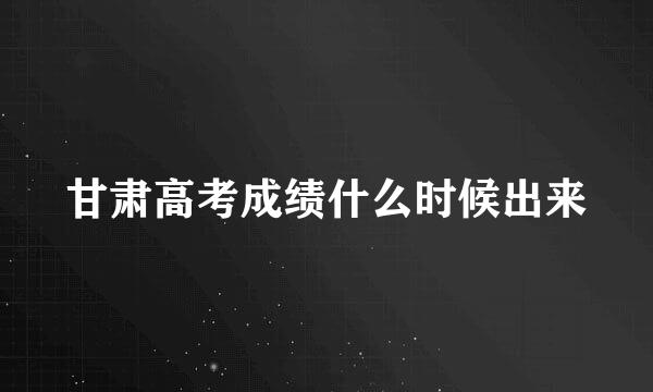 甘肃高考成绩什么时候出来